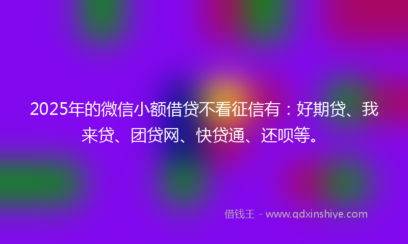 2025年的微信小额借贷不看征信有：好期贷、我来贷、团贷网、快贷通、还呗等。