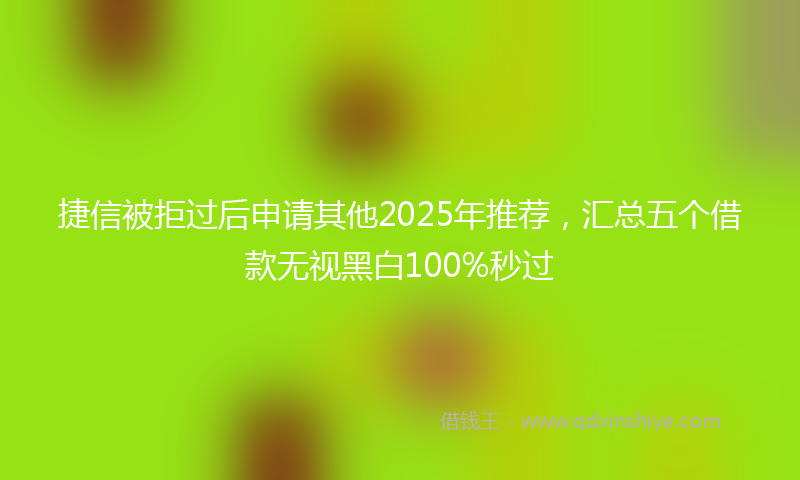 捷信被拒过后申请其他2025年推荐，汇总五个借款无视黑白100%秒过