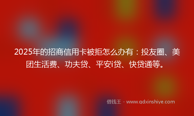 2025年的招商信用卡被拒怎么办有：投友圈、美团生活费、功夫贷、平安i贷、快贷通等。