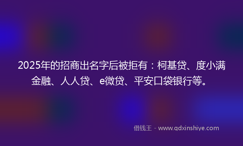 2025年的招商出名字后被拒有：柯基贷、度小满金融、人人贷、e微贷、平安口袋银行等。