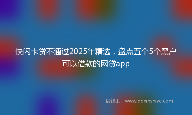 快闪卡贷不通过2025年精选，盘点五个5个黑户可以借款的网贷app