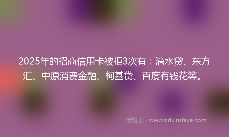 2025年的招商信用卡被拒3次有：滴水贷、东方汇、中原消费金融、柯基贷、百度有钱花等。