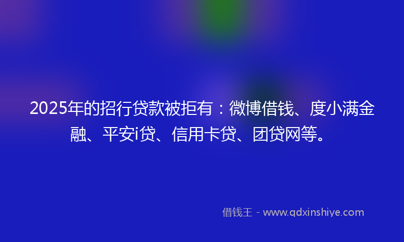 2025年的招行贷款被拒有：微博借钱、度小满金融、平安i贷、信用卡贷、团贷网等。