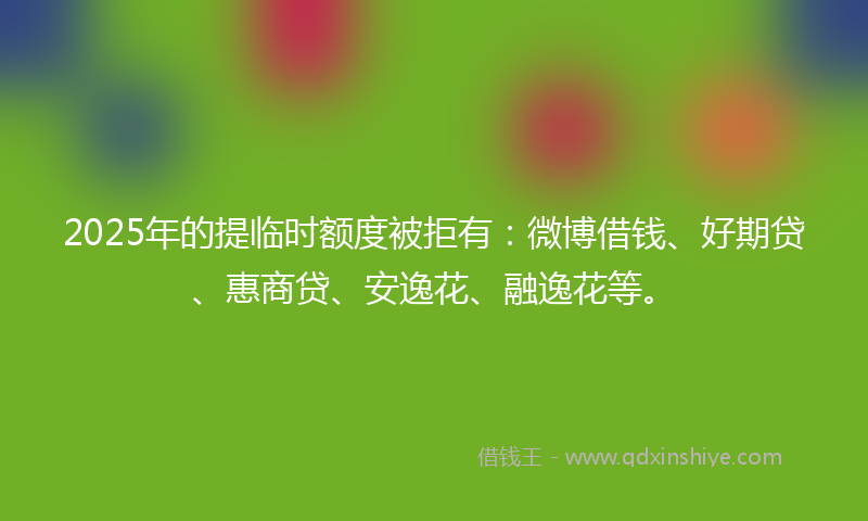 2025年的提临时额度被拒有：微博借钱、好期贷、惠商贷、安逸花、融逸花等。