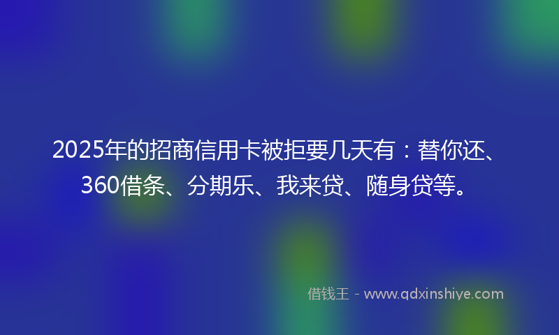 2025年的招商信用卡被拒要几天有：替你还、360借条、分期乐、我来贷、随身贷等。