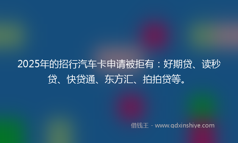2025年的招行汽车卡申请被拒有：好期贷、读秒贷、快贷通、东方汇、拍拍贷等。