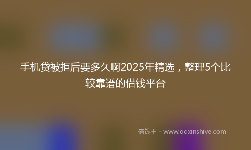 手机贷被拒后要多久啊2025年精选，整理5个比较靠谱的借钱平台