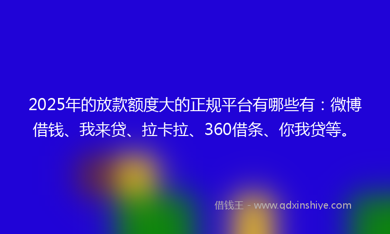 2025年的放款额度大的正规平台有哪些有：微博借钱、我来贷、拉卡拉、360借条、你我贷等。