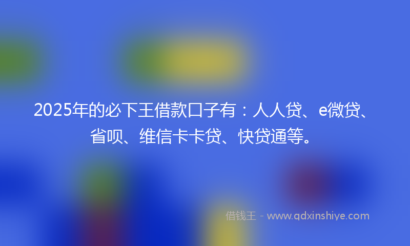2025年的必下王借款口子有：人人贷、e微贷、省呗、维信卡卡贷、快贷通等。