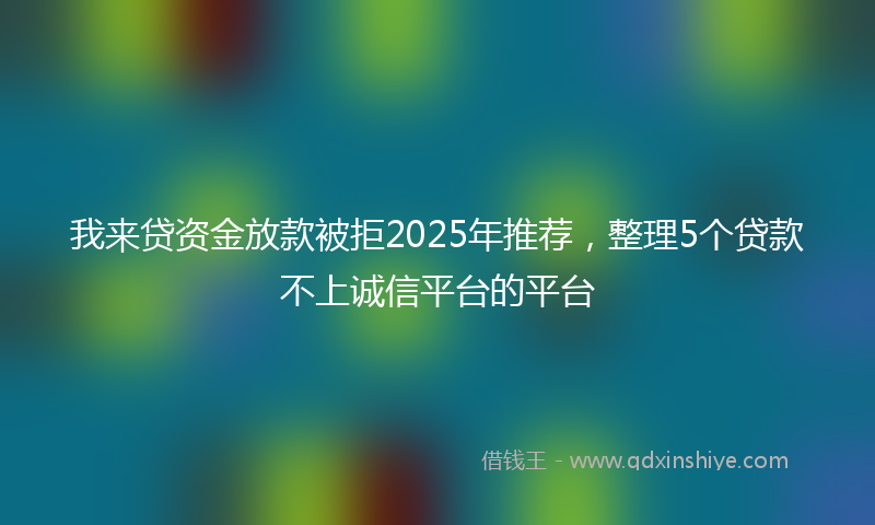 我来贷资金放款被拒2025年推荐，整理5个贷款不上诚信平台的平台