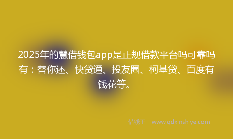 2025年的慧借钱包app是正规借款平台吗可靠吗有：替你还、快贷通、投友圈、柯基贷、百度有钱花等。