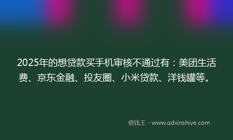 2025年的想贷款买手机审核不通过有：美团生活费、京东金融、投友圈、小米贷款、洋钱罐等。