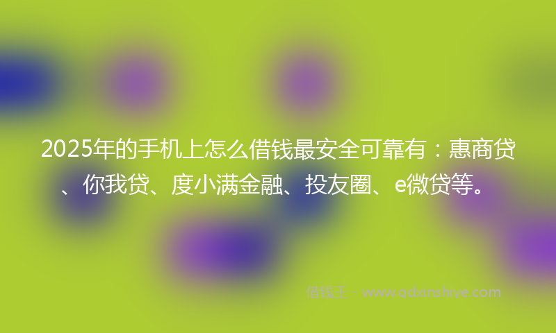 2025年的手机上怎么借钱最安全可靠有：惠商贷、你我贷、度小满金融、投友圈、e微贷等。