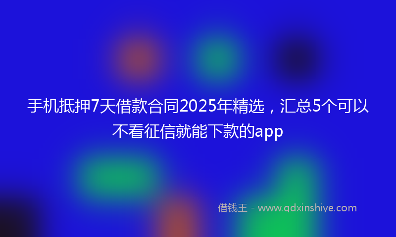 手机抵押7天借款合同2025年精选，汇总5个可以不看征信就能下款的app