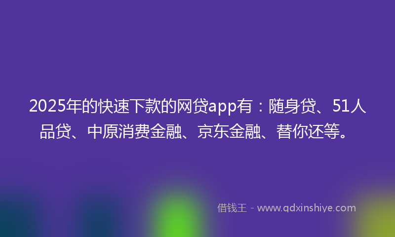 2025年的快速下款的网贷app有：随身贷、51人品贷、中原消费金融、京东金融、替你还等。