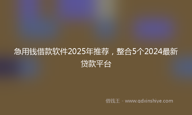 急用钱借款软件2025年推荐，整合5个2024最新贷款平台