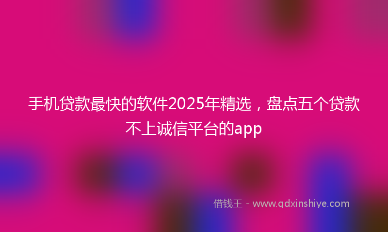 手机贷款最快的软件2025年精选，盘点五个贷款不上诚信平台的app