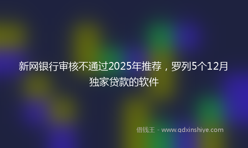 新网银行审核不通过2025年推荐，罗列5个12月独家贷款的软件