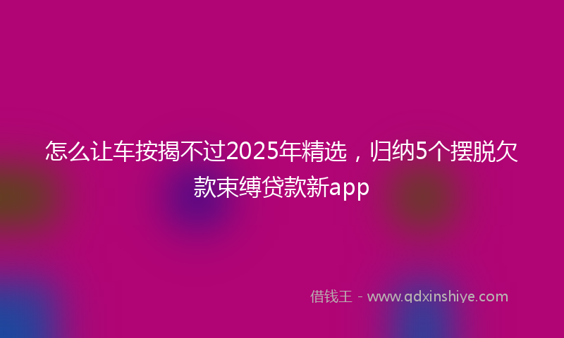 怎么让车按揭不过2025年精选，归纳5个摆脱欠款束缚贷款新app