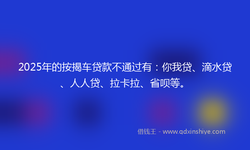 2025年的按揭车贷款不通过有：你我贷、滴水贷、人人贷、拉卡拉、省呗等。