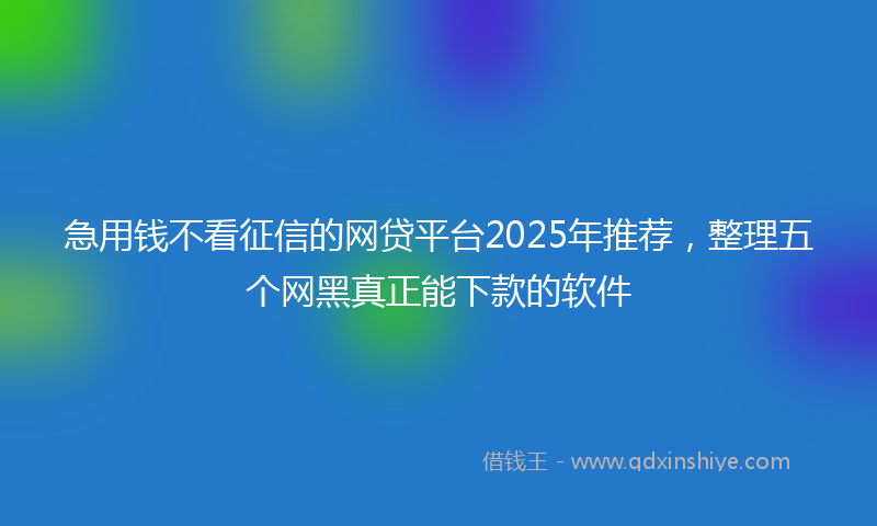 急用钱不看征信的网贷平台2025年推荐，整理五个网黑真正能下款的软件