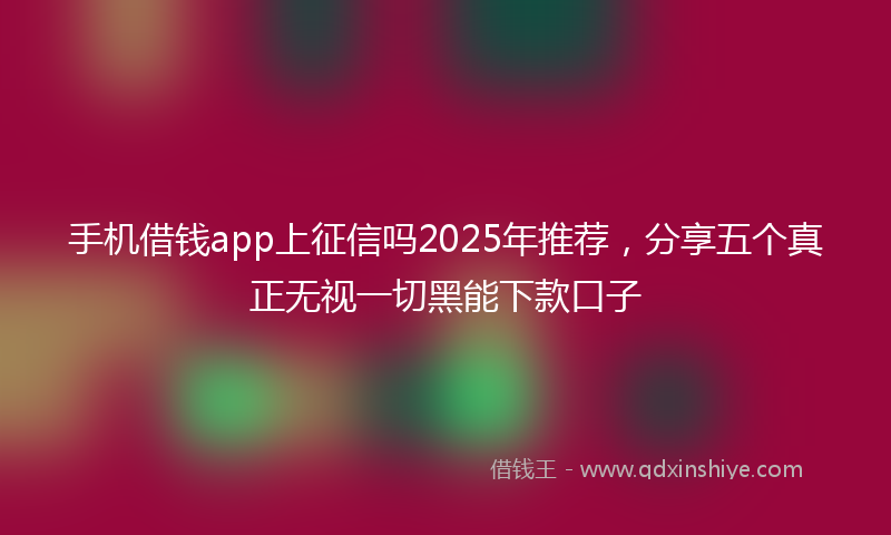 手机借钱app上征信吗2025年推荐，分享五个真正无视一切黑能下款口子