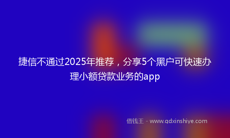 捷信不通过2025年推荐，分享5个黑户可快速办理小额贷款业务的app
