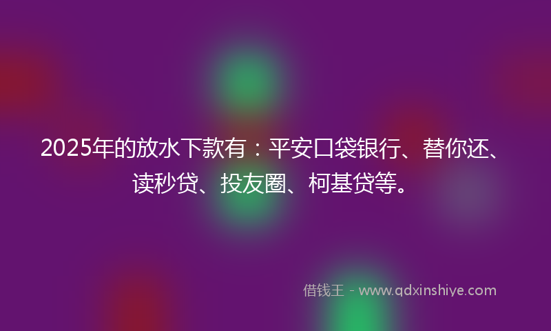 2025年的放水下款有：平安口袋银行、替你还、读秒贷、投友圈、柯基贷等。