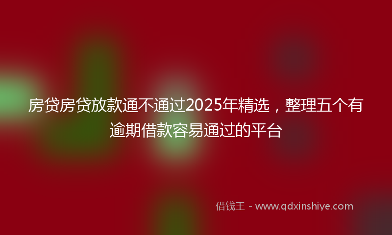 房贷房贷放款通不通过2025年精选，整理五个有逾期借款容易通过的平台
