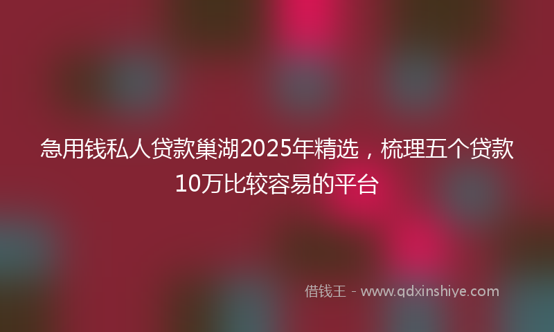急用钱私人贷款巢湖2025年精选，梳理五个贷款10万比较容易的平台