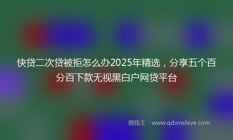快贷二次贷被拒怎么办2025年精选，分享五个百分百下款无视黑白户网贷平台