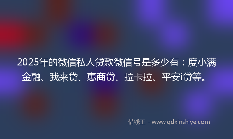 2025年的微信私人贷款微信号是多少有：度小满金融、我来贷、惠商贷、拉卡拉、平安i贷等。