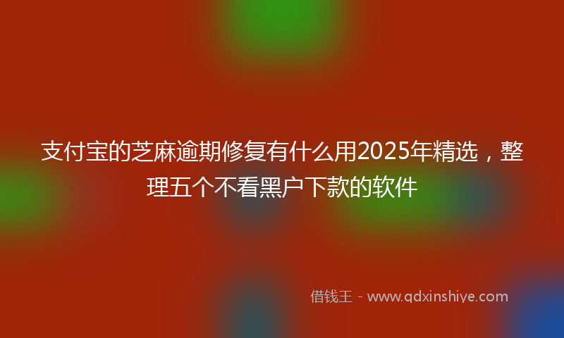 支付宝的芝麻逾期修复有什么用2025年精选，整理五个不看黑户下款的软件