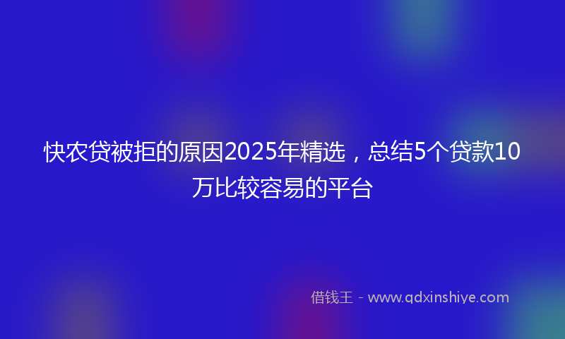 快农贷被拒的原因2025年精选，总结5个贷款10万比较容易的平台
