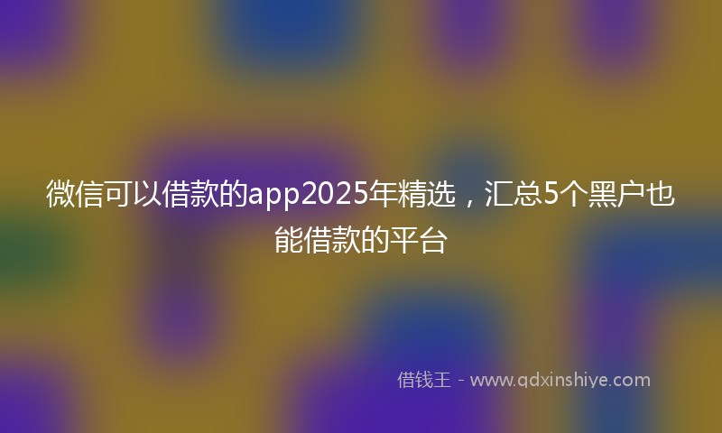 微信可以借款的app2025年精选，汇总5个黑户也能借款的平台