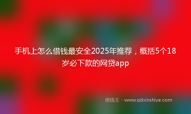 手机上怎么借钱最安全2025年推荐，概括5个18岁必下款的网贷app