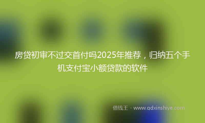 房贷初审不过交首付吗2025年推荐，归纳五个手机支付宝小额贷款的软件