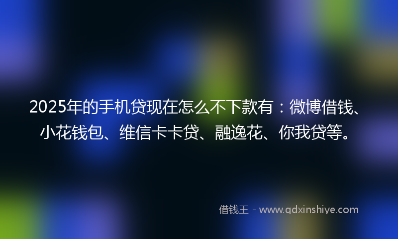 2025年的手机贷现在怎么不下款有：微博借钱、小花钱包、维信卡卡贷、融逸花、你我贷等。
