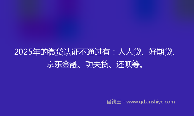 2025年的微贷认证不通过有：人人贷、好期贷、京东金融、功夫贷、还呗等。
