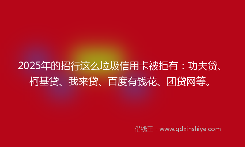 2025年的招行这么垃圾信用卡被拒有：功夫贷、柯基贷、我来贷、百度有钱花、团贷网等。