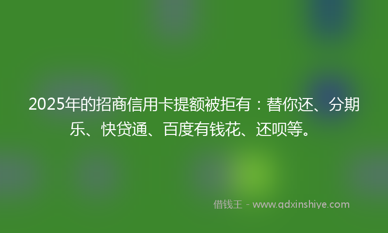 2025年的招商信用卡提额被拒有：替你还、分期乐、快贷通、百度有钱花、还呗等。