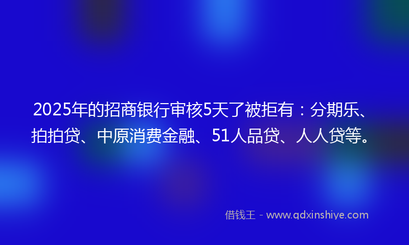 2025年的招商银行审核5天了被拒有：分期乐、拍拍贷、中原消费金融、51人品贷、人人贷等。