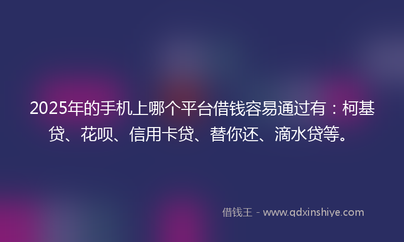 2025年的手机上哪个平台借钱容易通过有：柯基贷、花呗、信用卡贷、替你还、滴水贷等。