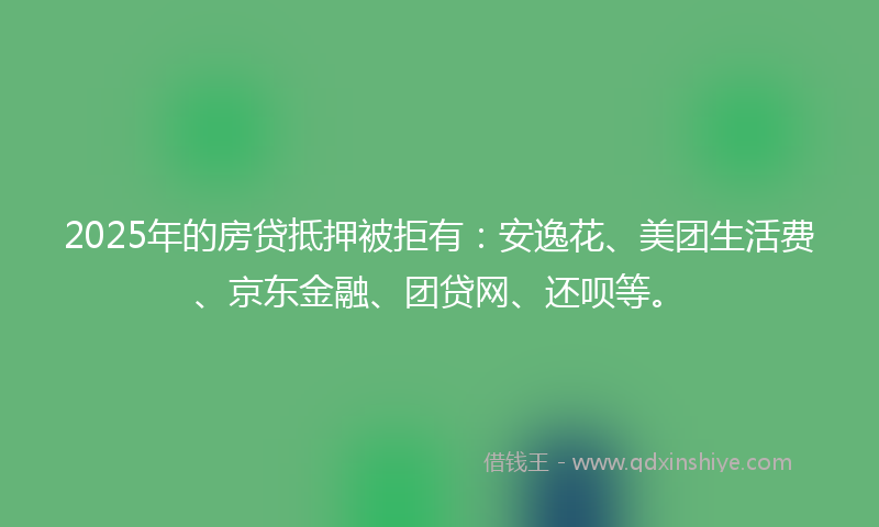 2025年的房贷抵押被拒有：安逸花、美团生活费、京东金融、团贷网、还呗等。