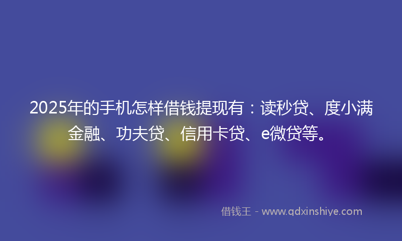 2025年的手机怎样借钱提现有：读秒贷、度小满金融、功夫贷、信用卡贷、e微贷等。