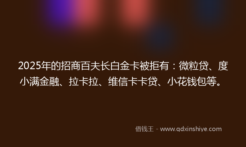 2025年的招商百夫长白金卡被拒有：微粒贷、度小满金融、拉卡拉、维信卡卡贷、小花钱包等。