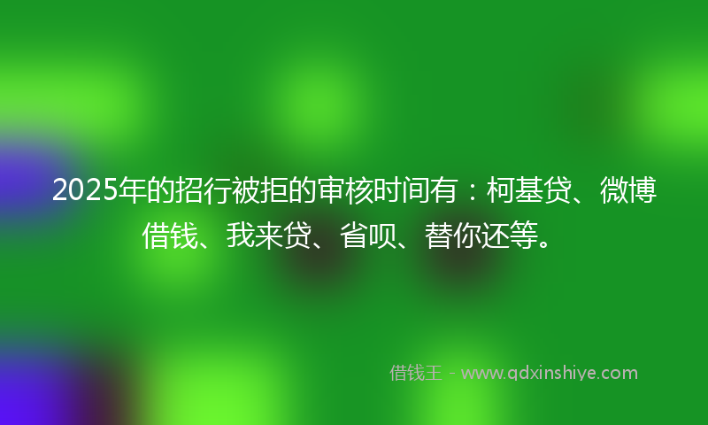 2025年的招行被拒的审核时间有：柯基贷、微博借钱、我来贷、省呗、替你还等。
