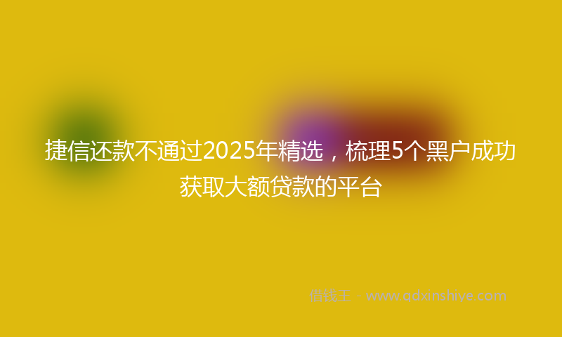 捷信还款不通过2025年精选，梳理5个黑户成功获取大额贷款的平台
