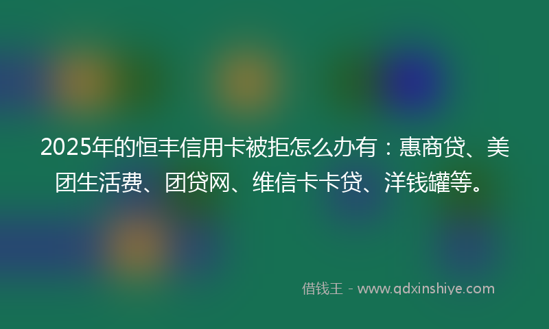 2025年的恒丰信用卡被拒怎么办有：惠商贷、美团生活费、团贷网、维信卡卡贷、洋钱罐等。