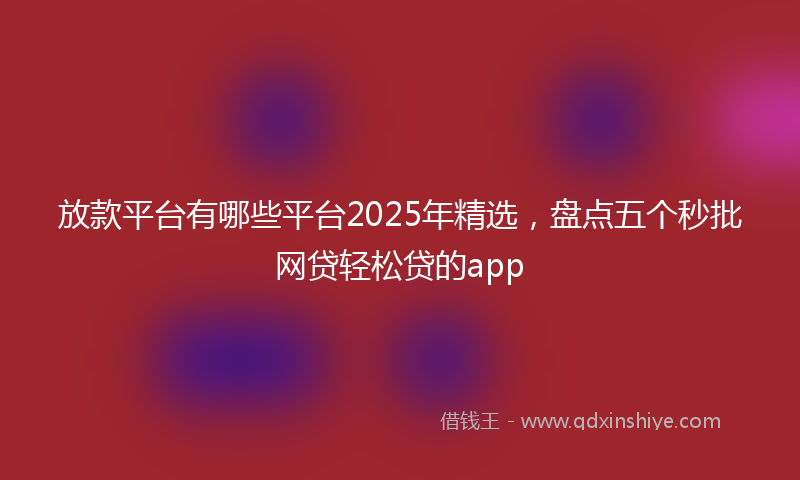 放款平台有哪些平台2025年精选，盘点五个秒批网贷轻松贷的app
